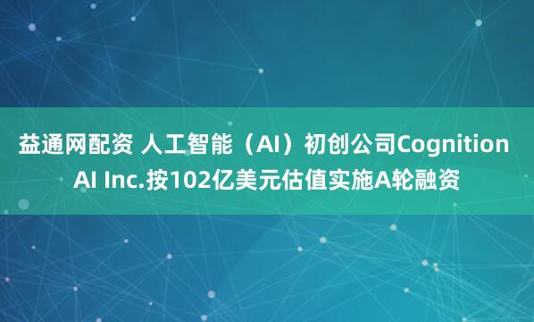 益通网配资 人工智能（AI）初创公司Cognition AI Inc.按102亿美元估值实施A轮融资