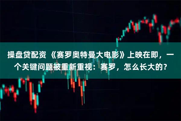 操盘贷配资 《赛罗奥特曼大电影》上映在即，一个关键问题被重新重视：赛罗，怎么长大的？