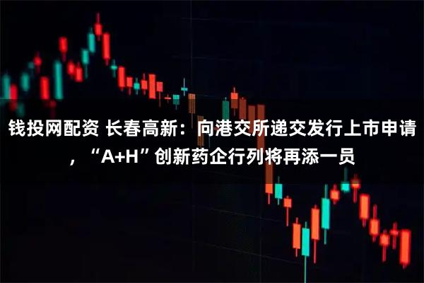 钱投网配资 长春高新：向港交所递交发行上市申请，“A+H”创新药企行列将再添一员