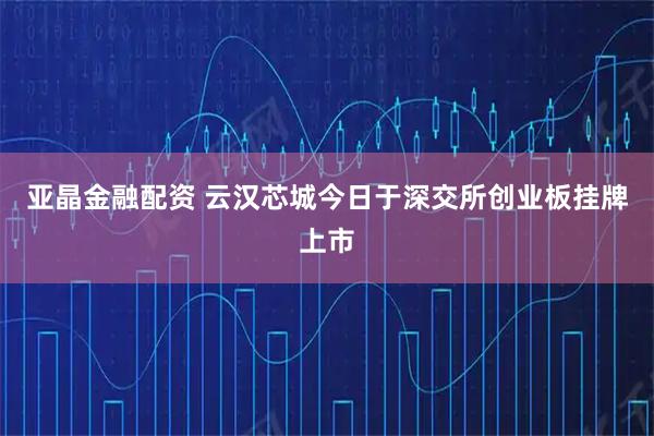 亚晶金融配资 云汉芯城今日于深交所创业板挂牌上市
