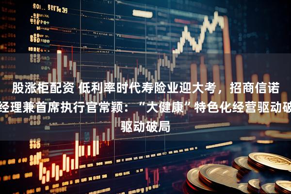 股涨柜配资 低利率时代寿险业迎大考，招商信诺总经理兼首席执行官常颖：“大健康”特色化经营驱动破局