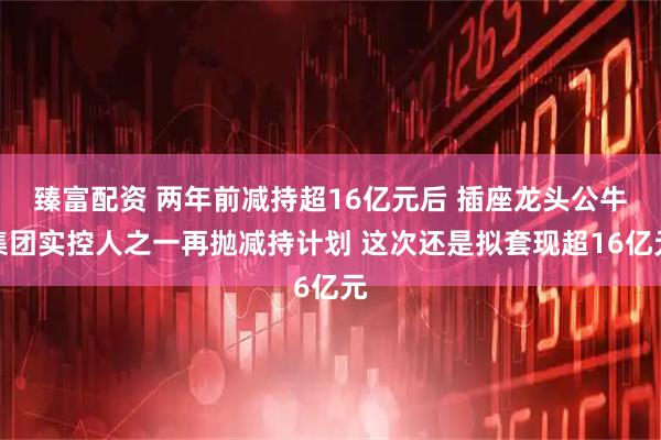 臻富配资 两年前减持超16亿元后 插座龙头公牛集团实控人之一再抛减持计划 这次还是拟套现超16亿元