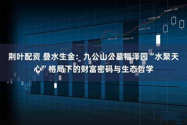 荆叶配资 叠水生金：九公山公墓福泽园“水聚天心”格局下的财富密码与生态哲学