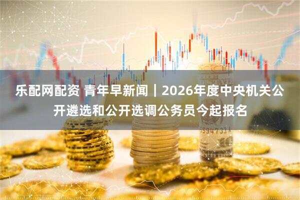 乐配网配资 青年早新闻｜2026年度中央机关公开遴选和公开选调公务员今起报名