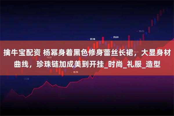 擒牛宝配资 杨幂身着黑色修身蕾丝长裙，大显身材曲线，珍珠链加成美到开挂_时尚_礼服_造型