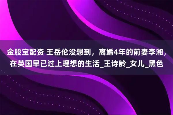 金股宝配资 王岳伦没想到，离婚4年的前妻李湘，在英国早已过上理想的生活_王诗龄_女儿_黑色