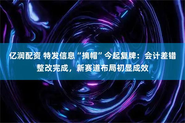 亿润配资 特发信息“摘帽”今起复牌：会计差错整改完成，新赛道布局初显成效