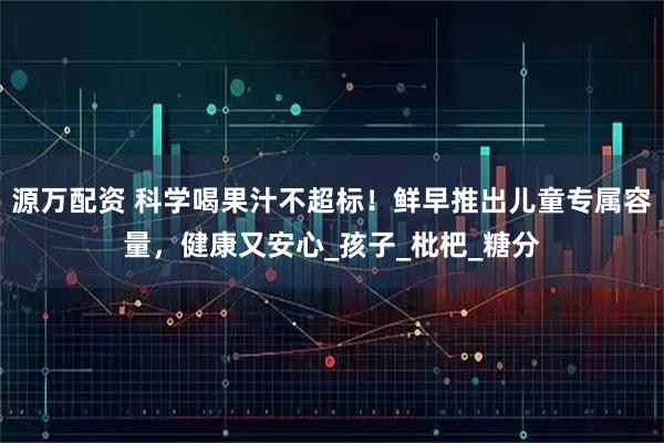 源万配资 科学喝果汁不超标！鲜早推出儿童专属容量，健康又安心_孩子_枇杷_糖分