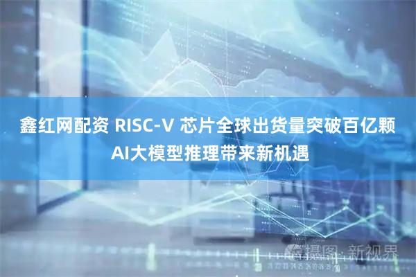鑫红网配资 RISC-V 芯片全球出货量突破百亿颗 AI大模型推理带来新机遇