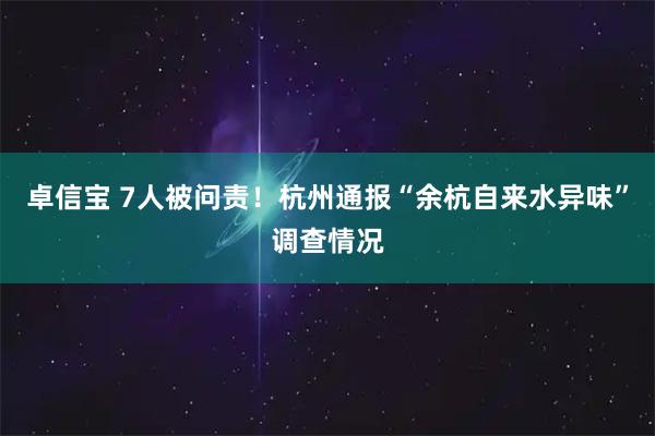 卓信宝 7人被问责！杭州通报“余杭自来水异味”调查情况