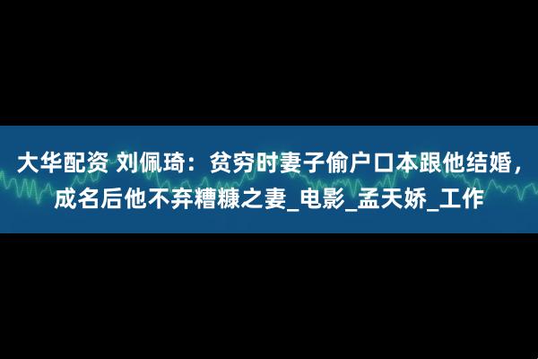 大华配资 刘佩琦：贫穷时妻子偷户口本跟他结婚，成名后他不弃糟糠之妻_电影_孟天娇_工作