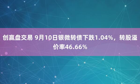 创赢盘交易 9月10日银微转债下跌1.04%，转股溢价率46.66%