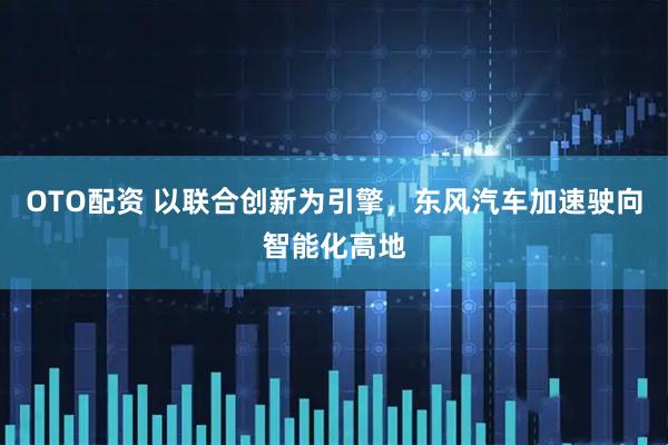 OTO配资 以联合创新为引擎，东风汽车加速驶向智能化高地