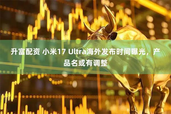 升富配资 小米17 Ultra海外发布时间曝光，产品名或有调整
