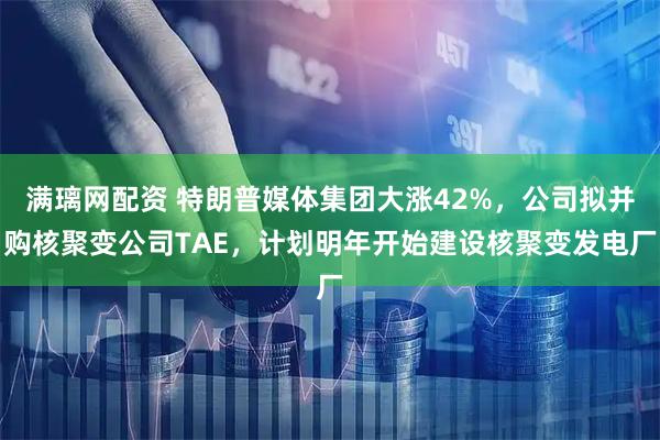 满璃网配资 特朗普媒体集团大涨42%，公司拟并购核聚变公司TAE，计划明年开始建设核聚变发电厂