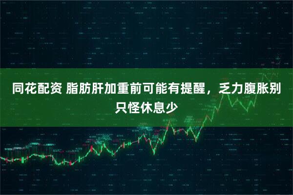 同花配资 脂肪肝加重前可能有提醒，乏力腹胀别只怪休息少