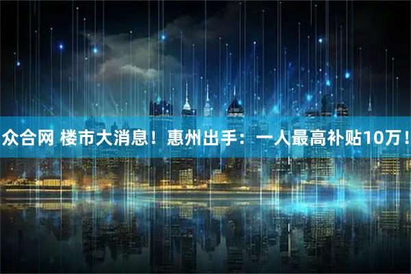 众合网 楼市大消息！惠州出手：一人最高补贴10万！