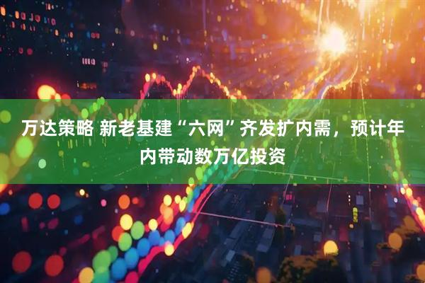 万达策略 新老基建“六网”齐发扩内需，预计年内带动数万亿投资