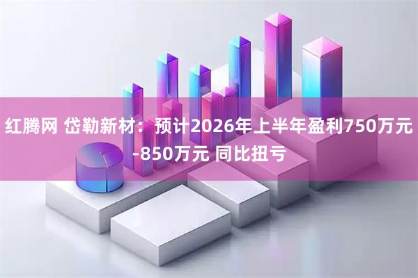 红腾网 岱勒新材：预计2026年上半年盈利750万元-850万元 同比扭亏